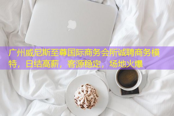 广州威尼斯至尊国际商务会所诚聘商务模特,日结高薪,客源稳定,场地火爆