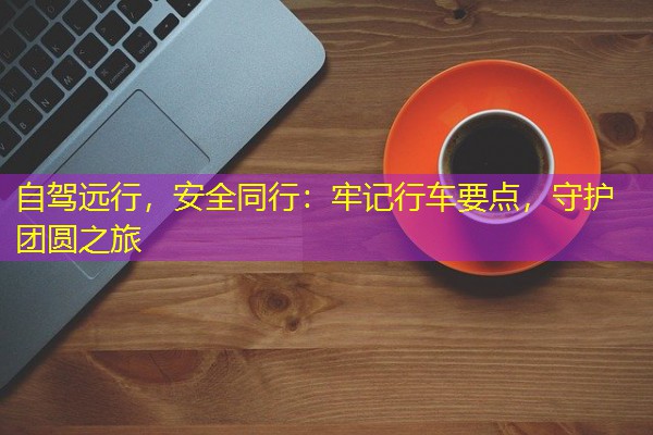 自驾远行,安全同行:牢记行车要点,守护团圆之旅