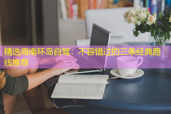 精选海南环岛自驾:不容错过的三条经典路线推荐 精选海南环岛自驾:不容错过的三条经典路线推荐