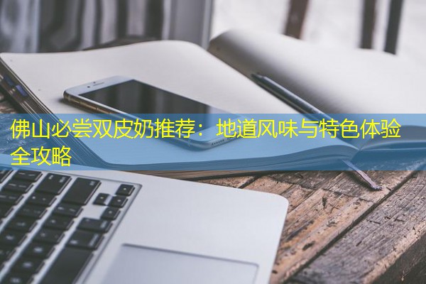佛山必尝双皮奶推荐:地道风味与特色体验全攻略