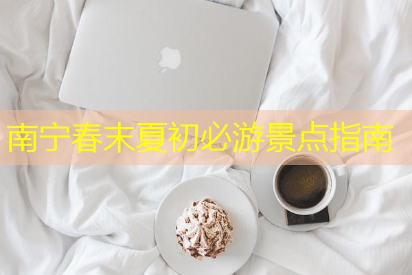 南宁春末夏初必游景点指南 南宁春末夏初必游景点指南