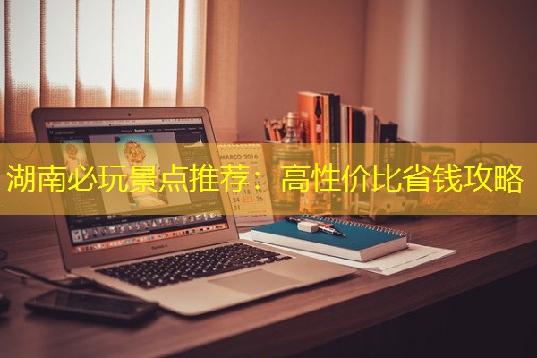 湖南必玩景点推荐:高性价比省钱攻略 湖南必玩景点推荐:高性价比省钱攻略