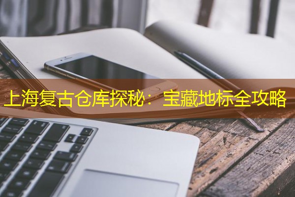 上海复古仓库探秘:宝藏地标全攻略