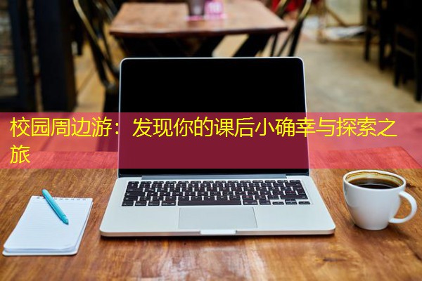 校园周边游:发现你的课后小确幸与探索之旅 校园周边游:发现你的课后小确幸与探索之旅