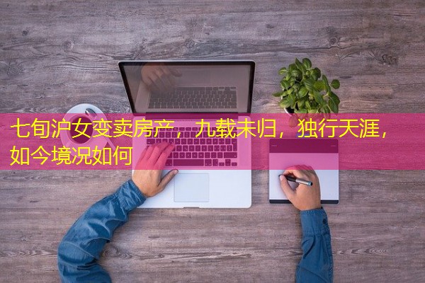 七旬沪女变卖房产,九载未归,独行天涯,如今境况如何