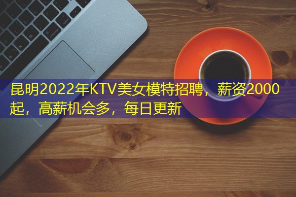 昆明2022年KTV美女模特招聘,薪资2000起,高薪机会多,每日更新