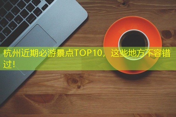 杭州近期必游景点TOP10,这些地方不容错过!