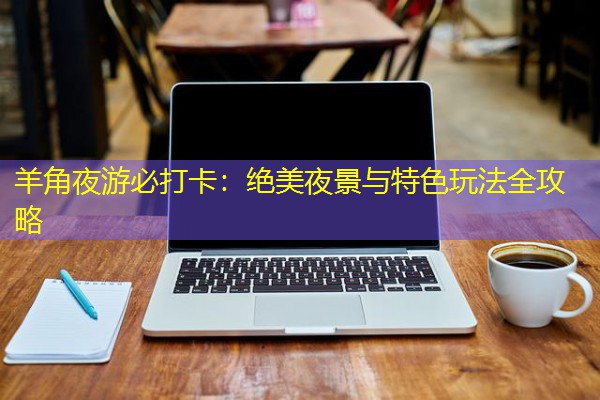 羊角夜游必打卡:绝美夜景与特色玩法全攻略