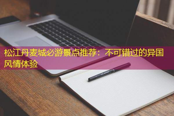 松江丹麦城必游景点推荐:不可错过的异国风情体验 松江丹麦城必游景点推荐:不可错过的异国风情体验
