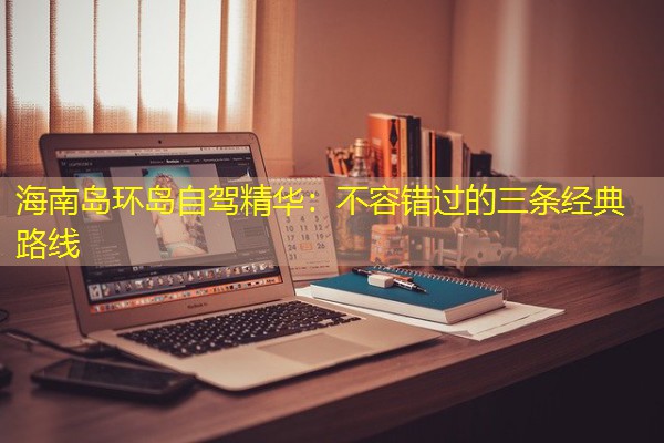 海南岛环岛自驾精华:不容错过的三条经典路线