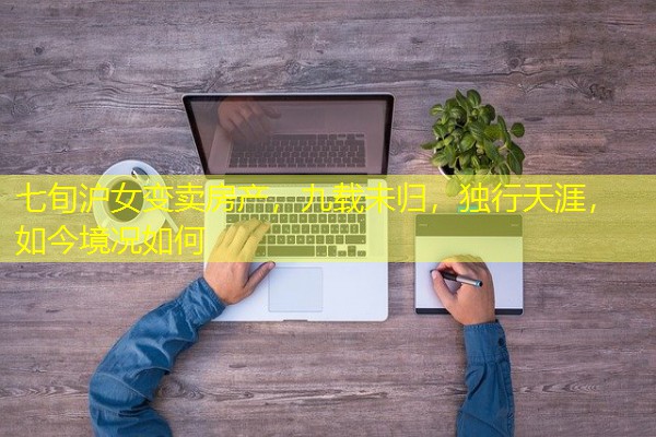 七旬沪女变卖房产,九载未归,独行天涯,如今境况如何 七旬沪女变卖房产,九载未归,独行天涯,如今境况如何