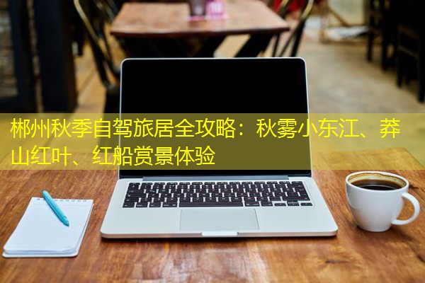 郴州秋季自驾旅居全攻略:秋雾小东江、莽山红叶、红船赏景体验