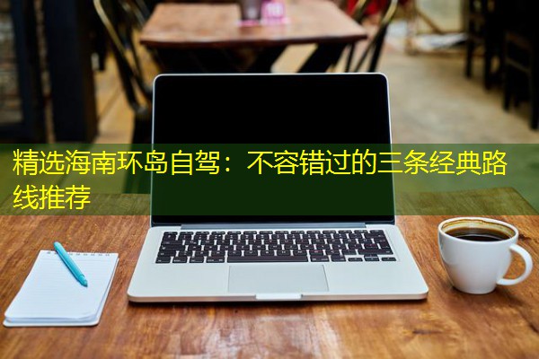 精选海南环岛自驾:不容错过的三条经典路线推荐