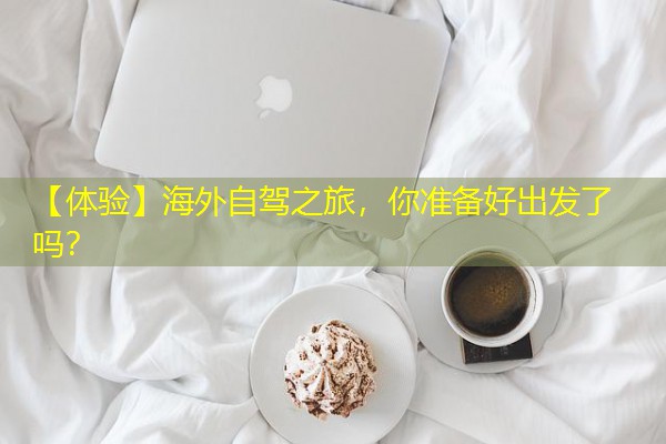 【体验】海外自驾之旅,你准备好出发了吗? 【体验】海外自驾之旅,你准备好出发了吗?