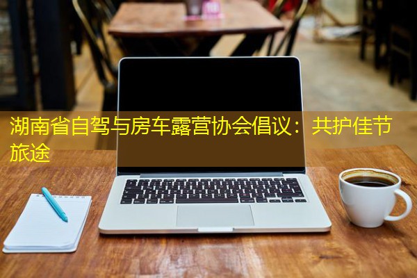 湖南省自驾与房车露营协会倡议:共护佳节旅途