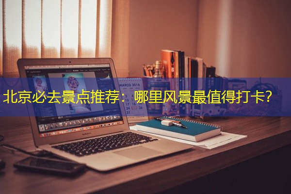 北京必去景点推荐:哪里风景最值得打卡? 北京必去景点推荐:哪里风景最值得打卡?