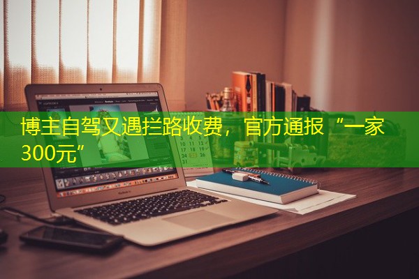 博主自驾又遇拦路收费,官方通报“一家300元” 博主自驾又遇拦路收费,官方通报“一家300元”