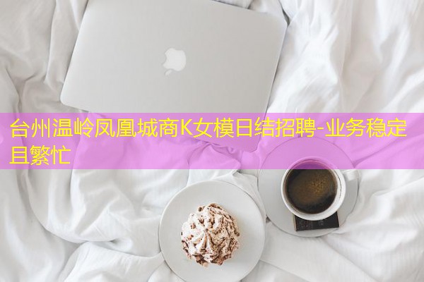 台州温岭凤凰城商K女模日结招聘-业务稳定且繁忙