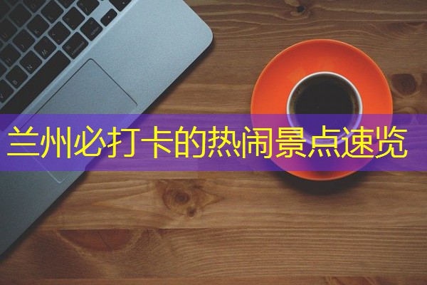 兰州必打卡的热闹景点速览 兰州必打卡的热闹景点速览