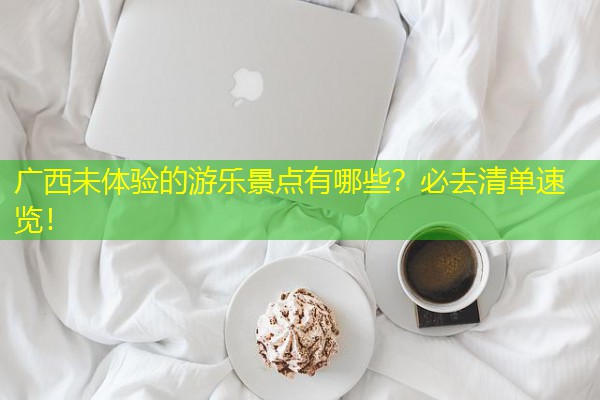 广西未体验的游乐景点有哪些?必去清单速览! 广西未体验的游乐景点有哪些?必去清单速览!