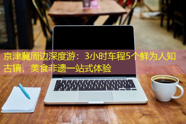 京津冀周边深度游:3小时车程5个鲜为人知古镇,美食非遗一站式体验 京津冀周边深度游:3小时车程5个鲜为人知古镇,美食非遗一站式体验