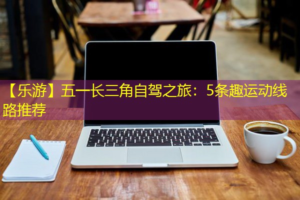 【乐游】五一长三角自驾之旅:5条趣运动线路推荐 【乐游】五一长三角自驾之旅:5条趣运动线路推荐