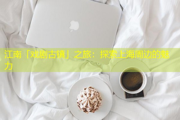 江南「戏剧古镇」之旅:探索上海周边的魅力 江南「戏剧古镇」之旅:探索上海周边的魅力