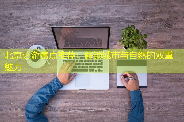 北京必游景点推荐:解锁城市与自然的双重魅力 北京必游景点推荐:解锁城市与自然的双重魅力