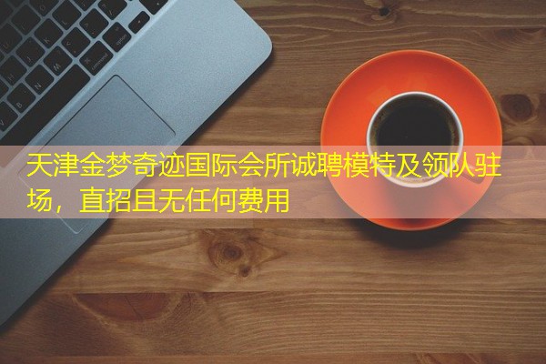 天津金梦奇迹国际会所诚聘模特及领队驻场,直招且无任何费用