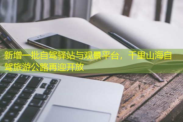 新增一批自驾驿站与观景平台,千里山海自驾旅游公路再迎开放