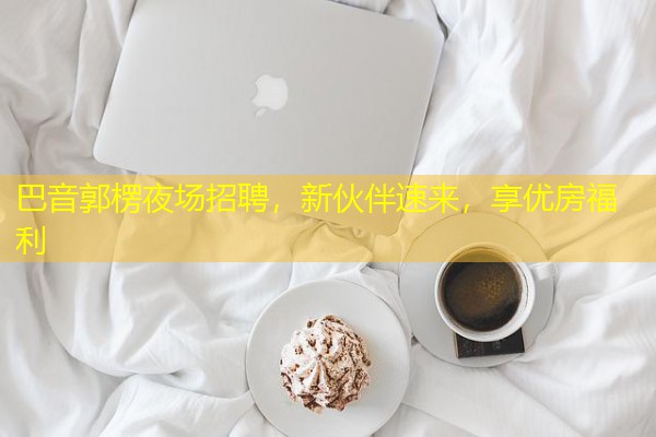 巴音郭楞夜场招聘,新伙伴速来,享优房福利
