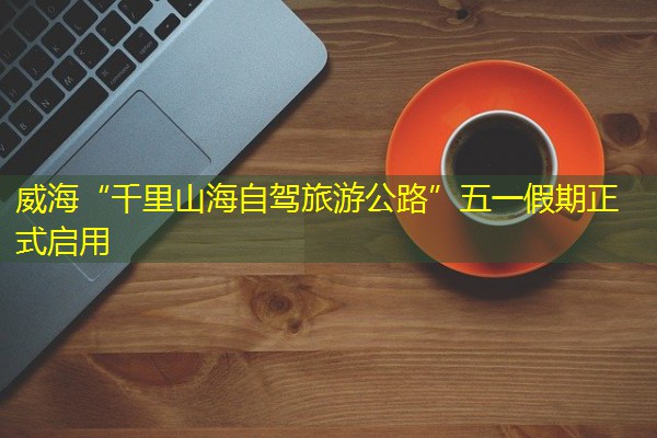 威海“千里山海自驾旅游公路”五一假期正式启用 威海“千里山海自驾旅游公路”五一假期正式启用
