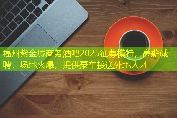 福州紫金城商务酒吧2025征募模特，高薪诚聘，场地火爆，提供豪车接送外地人才