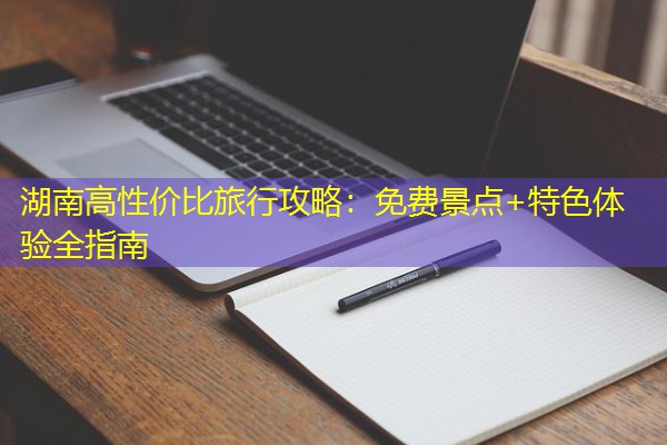 湖南高性价比旅行攻略:免费景点+特色体验全指南 湖南高性价比旅行攻略:免费景点+特色体验全指南