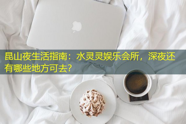 昆山夜生活指南:水灵灵娱乐会所,深夜还有哪些地方可去? 昆山夜生活指南:水灵灵娱乐会所,深夜还有哪些地方可去?
