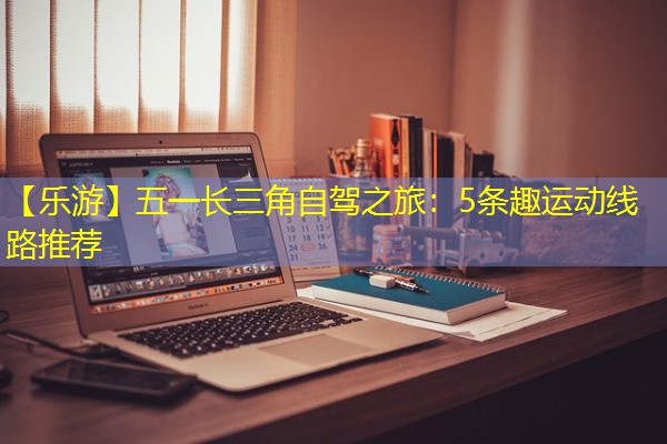 【乐游】五一长三角自驾之旅：5条趣运动线路推荐