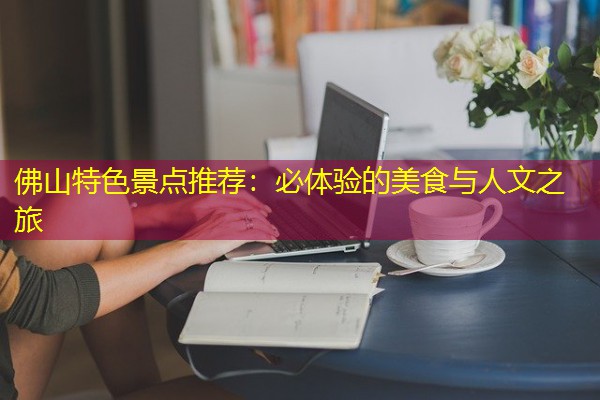 佛山特色景点推荐:必体验的美食与人文之旅