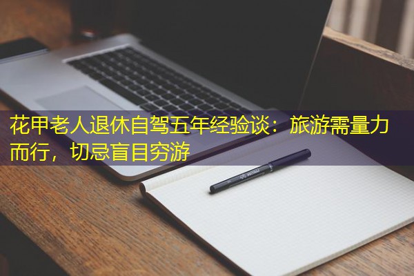 花甲老人退休自驾五年经验谈:旅游需量力而行,切忌盲目穷游 花甲老人退休自驾五年经验谈:旅游需量力而行,切忌盲目穷游