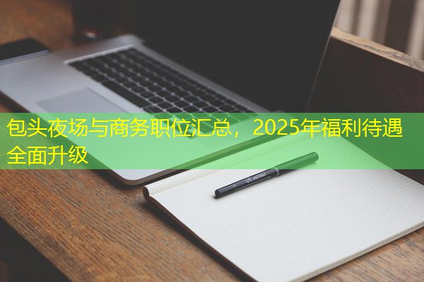 包头夜场与商务职位汇总,2025年福利待遇全面升级 包头夜场与商务职位汇总,2025年福利待遇全面升级
