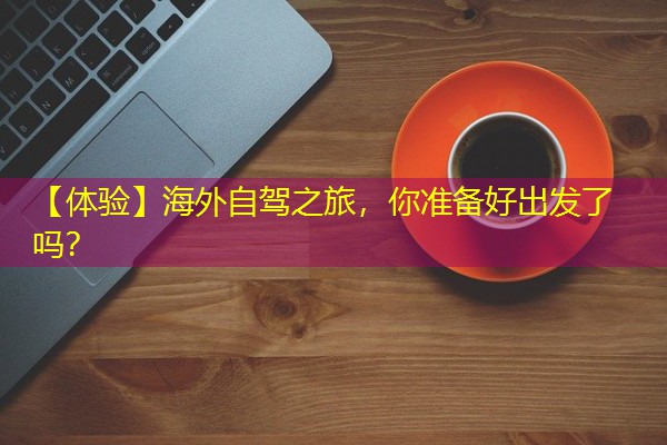 【体验】海外自驾之旅,你准备好出发了吗? 【体验】海外自驾之旅,你准备好出发了吗?