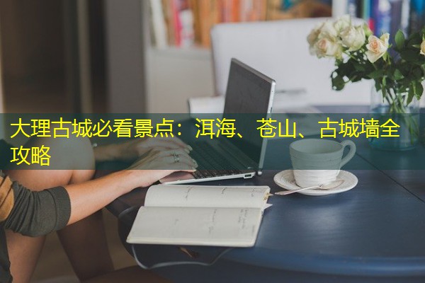 大理古城必看景点:洱海、苍山、古城墙全攻略