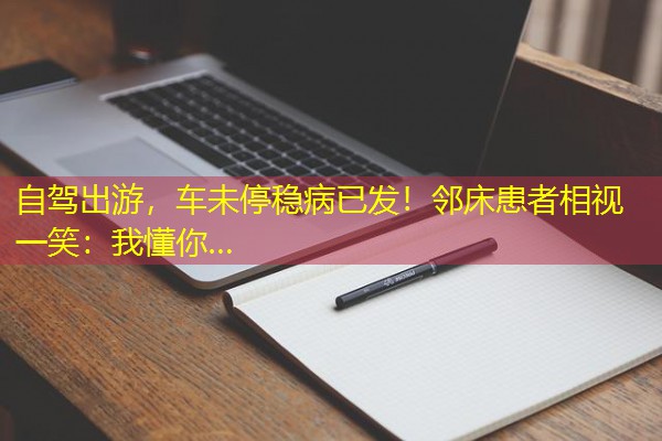 自驾出游,车未停稳病已发!邻床患者相视一笑:我懂你… 自驾出游,车未停稳病已发!邻床患者相视一笑:我懂你…
