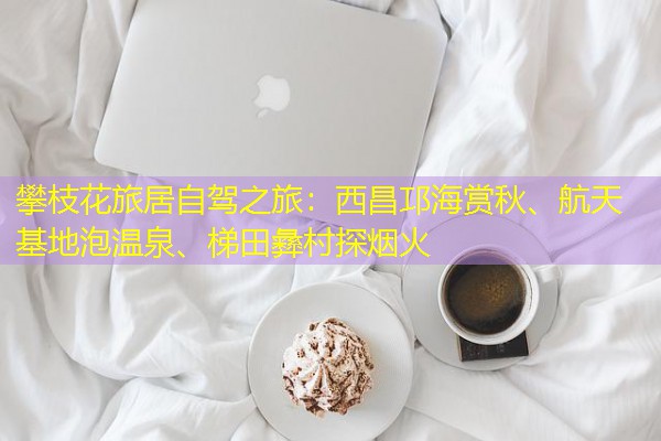 攀枝花旅居自驾之旅:西昌邛海赏秋、航天基地泡温泉、梯田彝村探烟火
