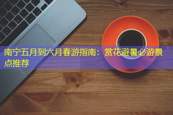 南宁五月到六月春游指南:赏花避暑必游景点推荐