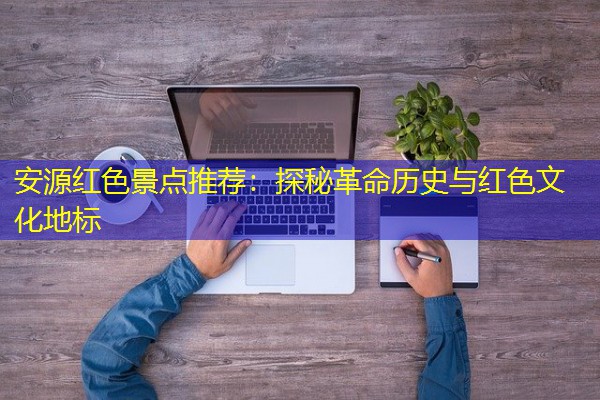 安源红色景点推荐:探秘革命历史与红色文化地标