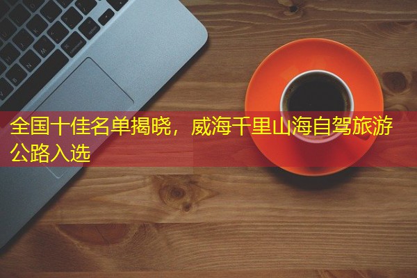 全国十佳名单揭晓，威海千里山海自驾旅游公路入选