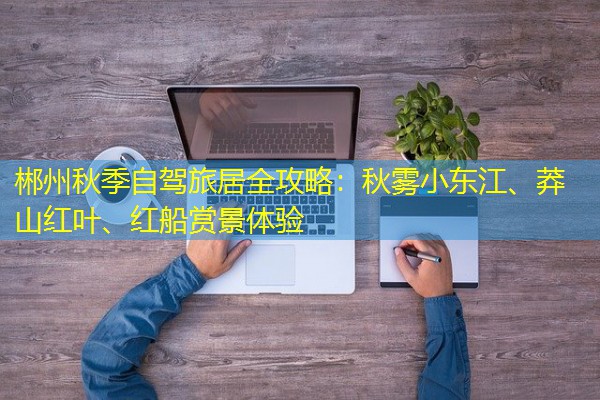 郴州秋季自驾旅居全攻略：秋雾小东江、莽山红叶、红船赏景体验