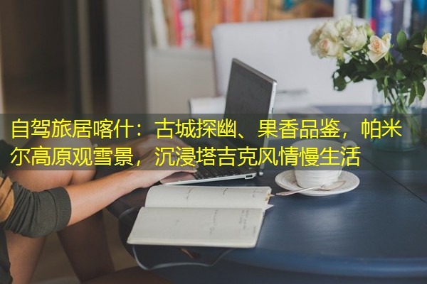 自驾旅居喀什:古城探幽、果香品鉴,帕米尔高原观雪景,沉浸塔吉克风情慢生活 自驾旅居喀什:古城探幽、果香品鉴,帕米尔高原观雪景,沉浸塔吉克风情慢生活