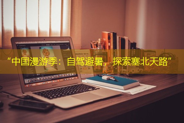 “中国漫游季:自驾避暑,探索塞北天路”