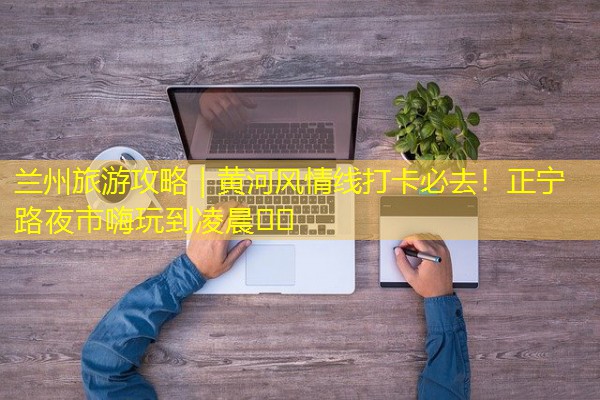 兰州旅游攻略|黄河风情线打卡必去!正宁路夜市嗨玩到凌晨🌆🎉